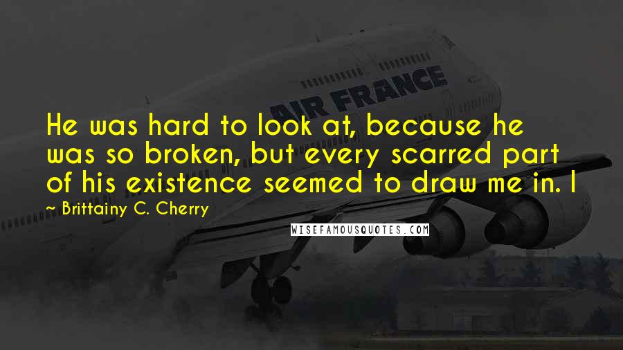 Brittainy C. Cherry Quotes: He was hard to look at, because he was so broken, but every scarred part of his existence seemed to draw me in. I