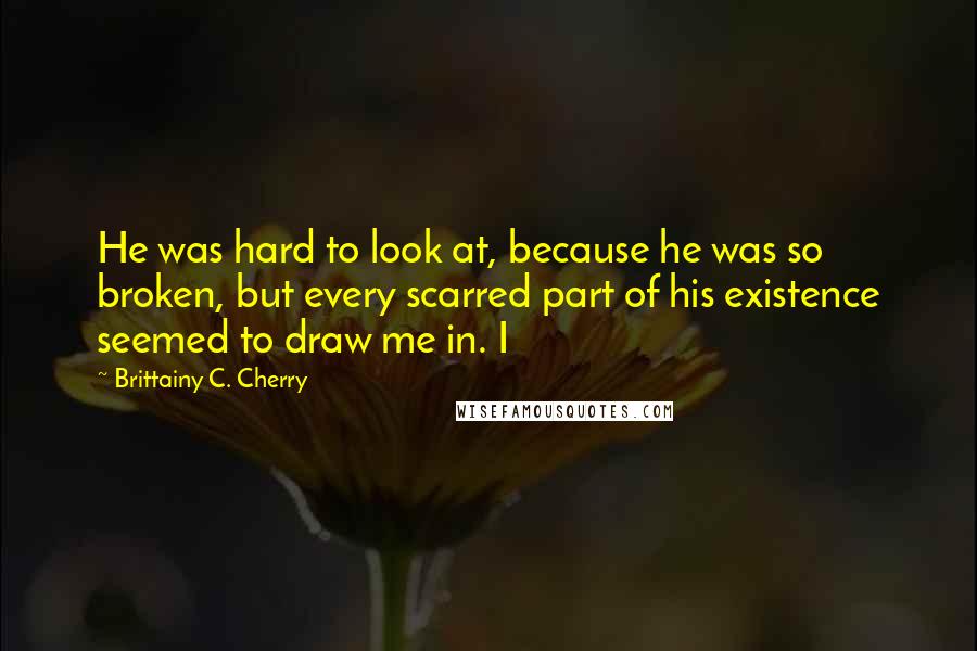 Brittainy C. Cherry Quotes: He was hard to look at, because he was so broken, but every scarred part of his existence seemed to draw me in. I