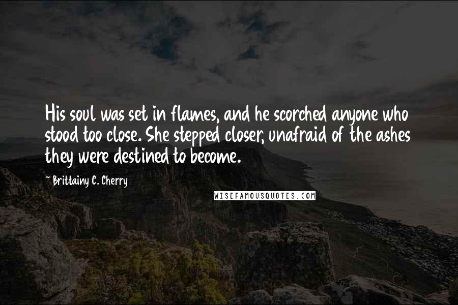 Brittainy C. Cherry Quotes: His soul was set in flames, and he scorched anyone who stood too close. She stepped closer, unafraid of the ashes they were destined to become.