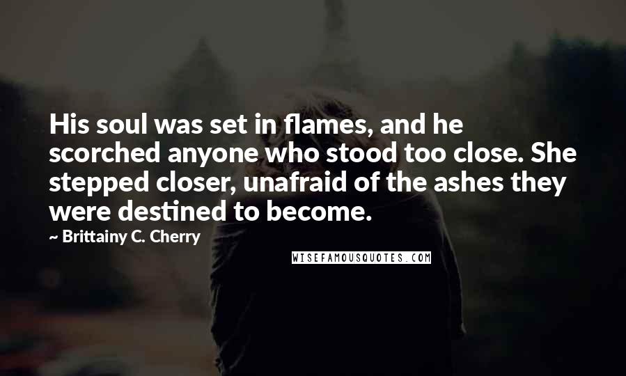 Brittainy C. Cherry Quotes: His soul was set in flames, and he scorched anyone who stood too close. She stepped closer, unafraid of the ashes they were destined to become.