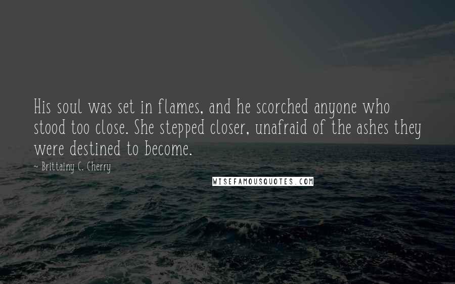 Brittainy C. Cherry Quotes: His soul was set in flames, and he scorched anyone who stood too close. She stepped closer, unafraid of the ashes they were destined to become.