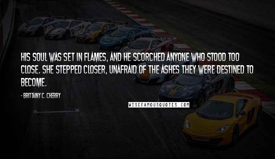Brittainy C. Cherry Quotes: His soul was set in flames, and he scorched anyone who stood too close. She stepped closer, unafraid of the ashes they were destined to become.