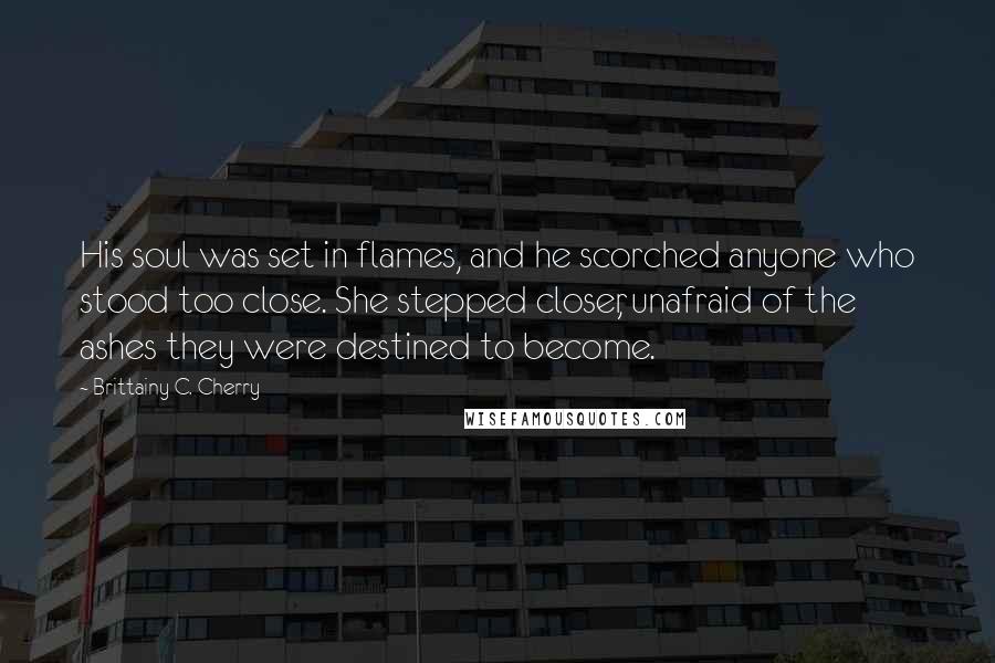 Brittainy C. Cherry Quotes: His soul was set in flames, and he scorched anyone who stood too close. She stepped closer, unafraid of the ashes they were destined to become.