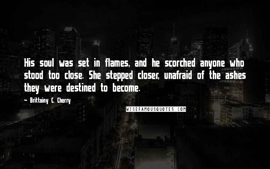 Brittainy C. Cherry Quotes: His soul was set in flames, and he scorched anyone who stood too close. She stepped closer, unafraid of the ashes they were destined to become.