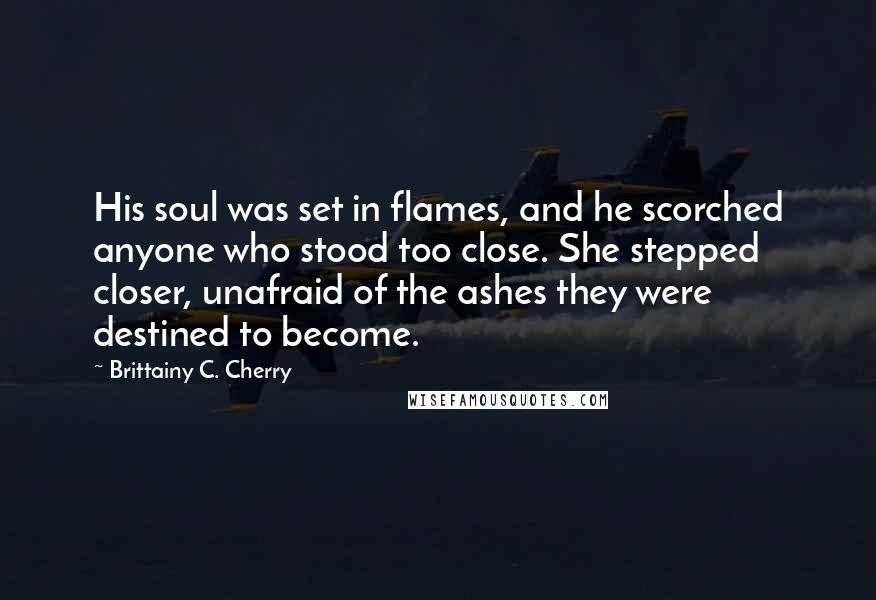 Brittainy C. Cherry Quotes: His soul was set in flames, and he scorched anyone who stood too close. She stepped closer, unafraid of the ashes they were destined to become.