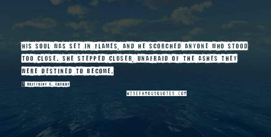 Brittainy C. Cherry Quotes: His soul was set in flames, and he scorched anyone who stood too close. She stepped closer, unafraid of the ashes they were destined to become.