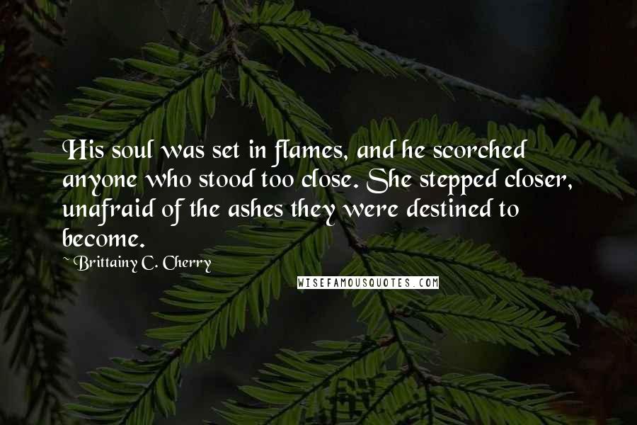 Brittainy C. Cherry Quotes: His soul was set in flames, and he scorched anyone who stood too close. She stepped closer, unafraid of the ashes they were destined to become.
