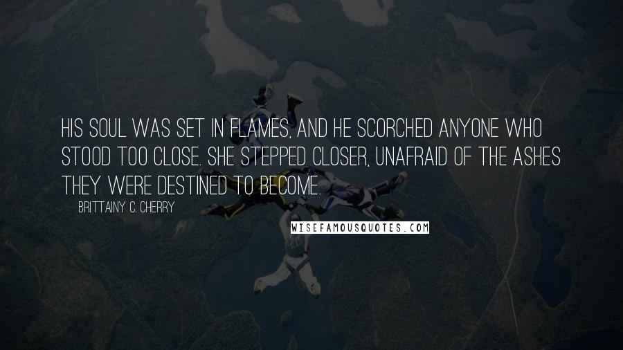 Brittainy C. Cherry Quotes: His soul was set in flames, and he scorched anyone who stood too close. She stepped closer, unafraid of the ashes they were destined to become.