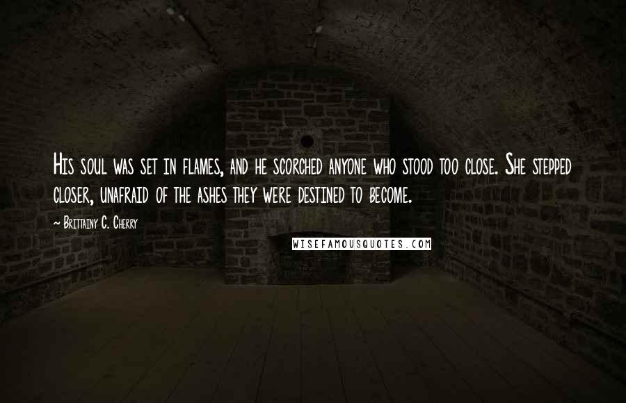 Brittainy C. Cherry Quotes: His soul was set in flames, and he scorched anyone who stood too close. She stepped closer, unafraid of the ashes they were destined to become.