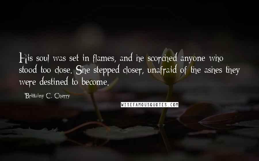 Brittainy C. Cherry Quotes: His soul was set in flames, and he scorched anyone who stood too close. She stepped closer, unafraid of the ashes they were destined to become.