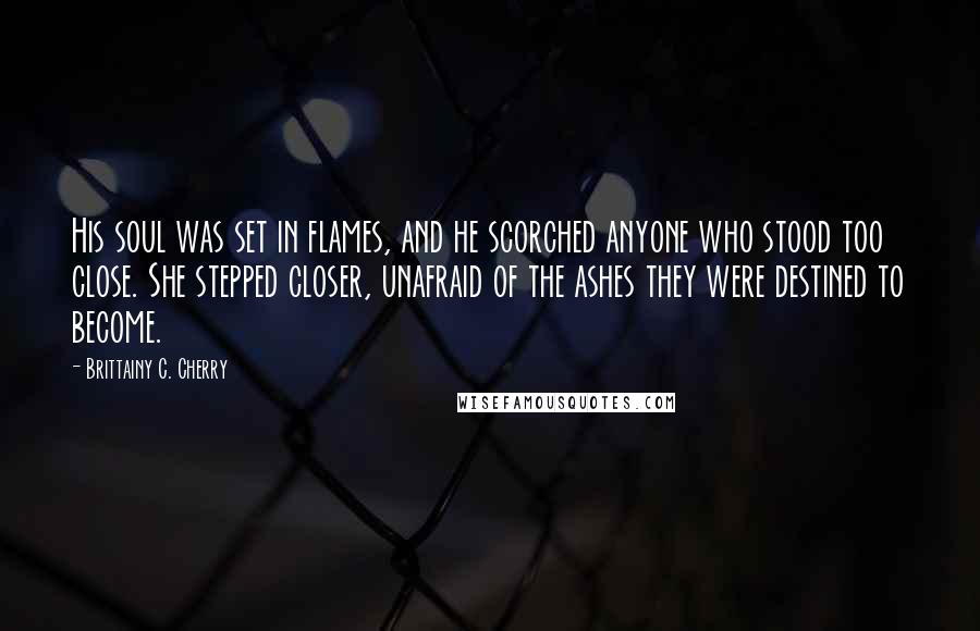 Brittainy C. Cherry Quotes: His soul was set in flames, and he scorched anyone who stood too close. She stepped closer, unafraid of the ashes they were destined to become.