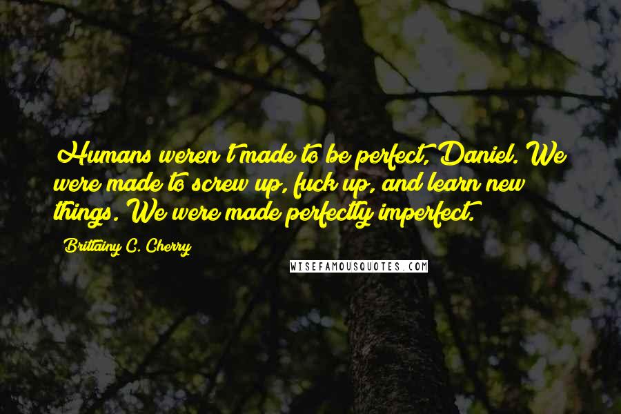 Brittainy C. Cherry Quotes: Humans weren't made to be perfect, Daniel. We were made to screw up, fuck up, and learn new things. We were made perfectly imperfect.