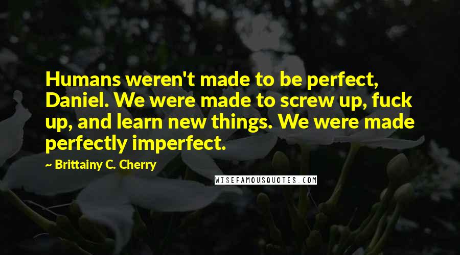 Brittainy C. Cherry Quotes: Humans weren't made to be perfect, Daniel. We were made to screw up, fuck up, and learn new things. We were made perfectly imperfect.