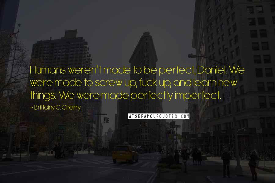 Brittainy C. Cherry Quotes: Humans weren't made to be perfect, Daniel. We were made to screw up, fuck up, and learn new things. We were made perfectly imperfect.