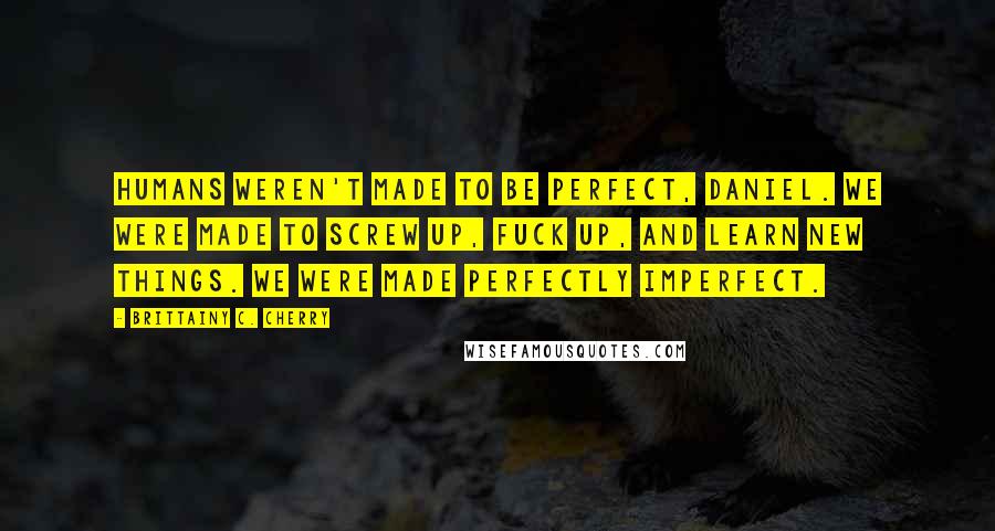 Brittainy C. Cherry Quotes: Humans weren't made to be perfect, Daniel. We were made to screw up, fuck up, and learn new things. We were made perfectly imperfect.