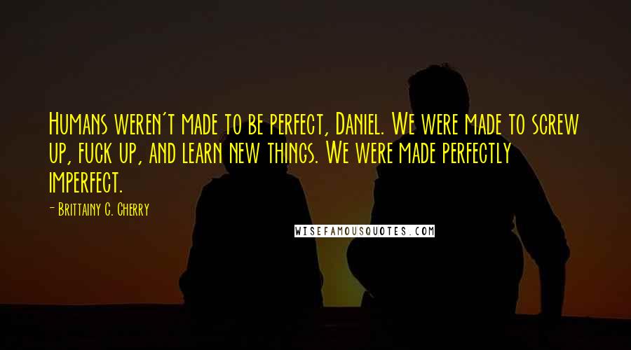 Brittainy C. Cherry Quotes: Humans weren't made to be perfect, Daniel. We were made to screw up, fuck up, and learn new things. We were made perfectly imperfect.