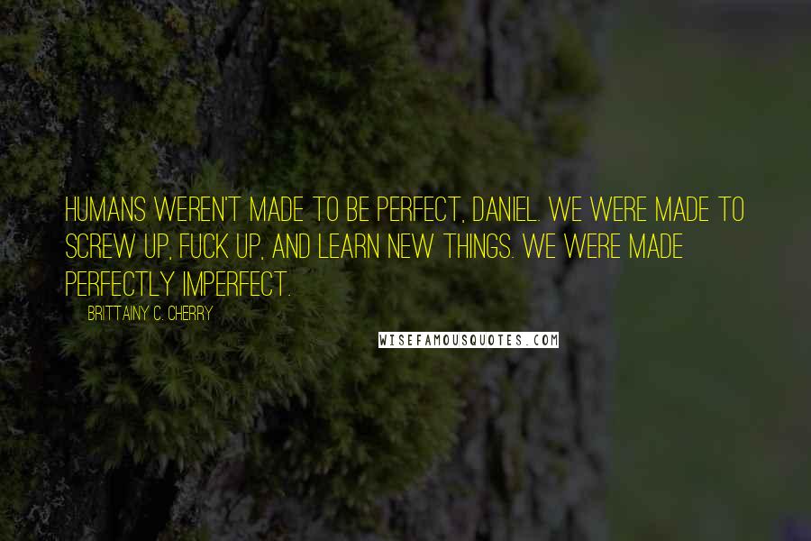 Brittainy C. Cherry Quotes: Humans weren't made to be perfect, Daniel. We were made to screw up, fuck up, and learn new things. We were made perfectly imperfect.