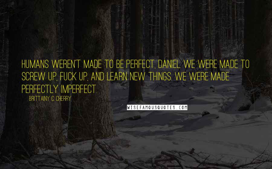 Brittainy C. Cherry Quotes: Humans weren't made to be perfect, Daniel. We were made to screw up, fuck up, and learn new things. We were made perfectly imperfect.