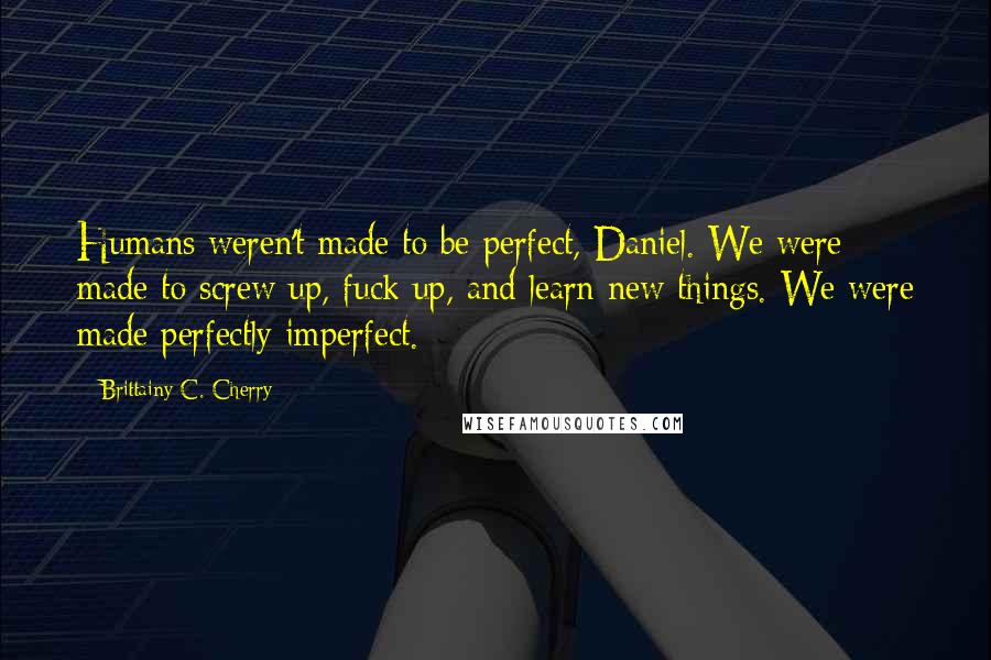 Brittainy C. Cherry Quotes: Humans weren't made to be perfect, Daniel. We were made to screw up, fuck up, and learn new things. We were made perfectly imperfect.