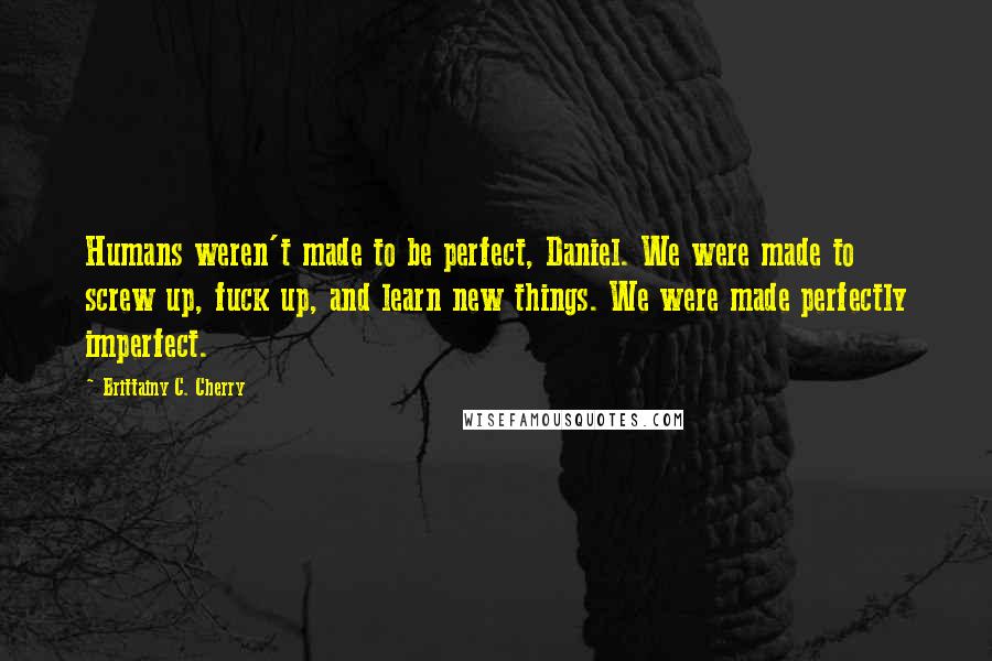 Brittainy C. Cherry Quotes: Humans weren't made to be perfect, Daniel. We were made to screw up, fuck up, and learn new things. We were made perfectly imperfect.