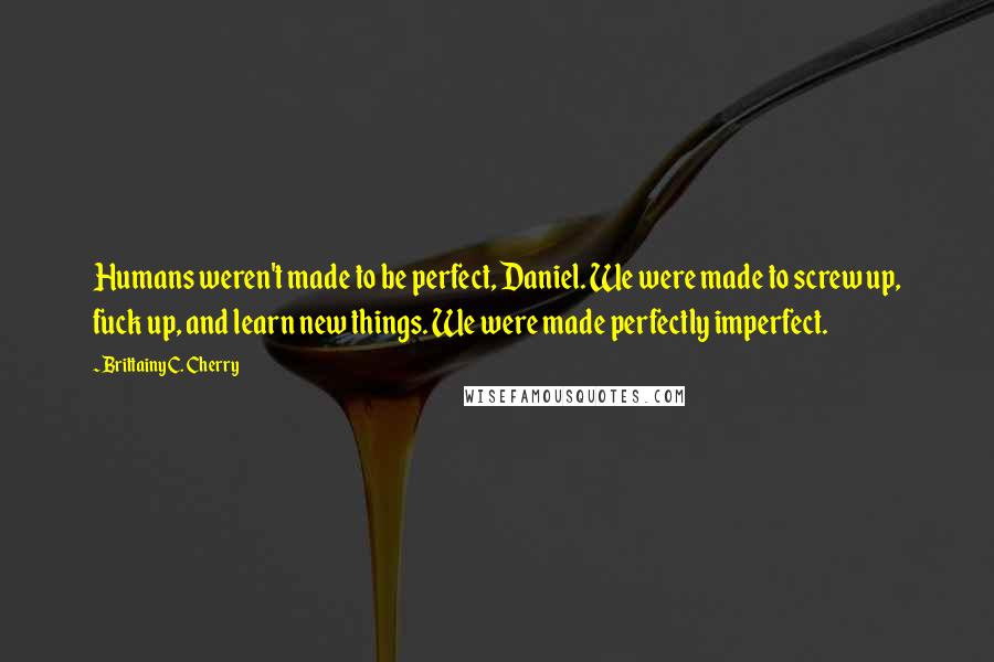 Brittainy C. Cherry Quotes: Humans weren't made to be perfect, Daniel. We were made to screw up, fuck up, and learn new things. We were made perfectly imperfect.