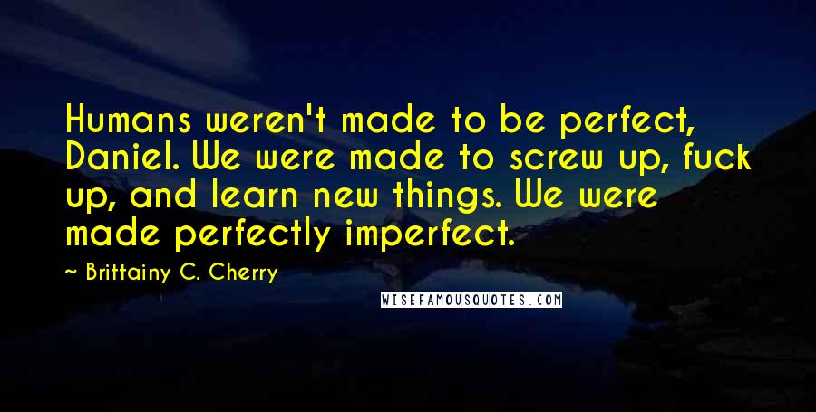 Brittainy C. Cherry Quotes: Humans weren't made to be perfect, Daniel. We were made to screw up, fuck up, and learn new things. We were made perfectly imperfect.