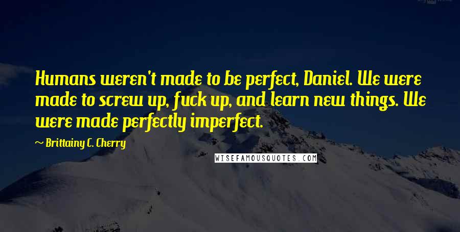 Brittainy C. Cherry Quotes: Humans weren't made to be perfect, Daniel. We were made to screw up, fuck up, and learn new things. We were made perfectly imperfect.