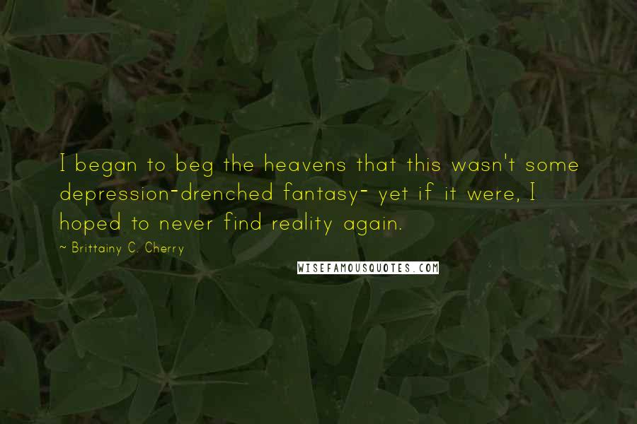 Brittainy C. Cherry Quotes: I began to beg the heavens that this wasn't some depression-drenched fantasy- yet if it were, I hoped to never find reality again.
