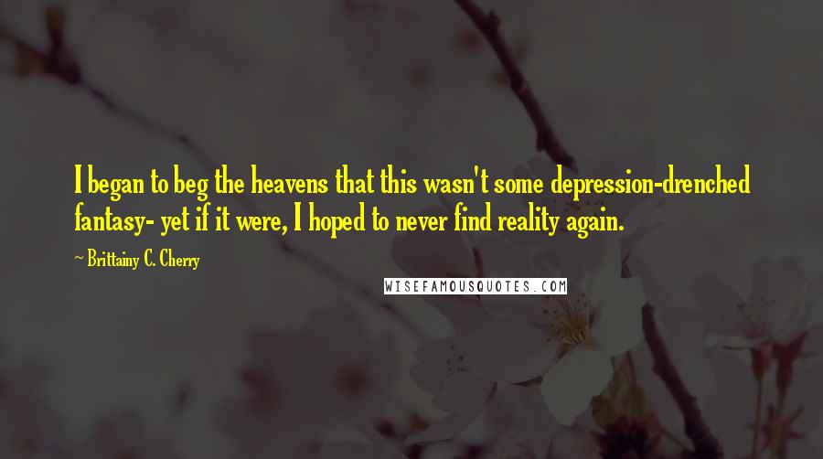 Brittainy C. Cherry Quotes: I began to beg the heavens that this wasn't some depression-drenched fantasy- yet if it were, I hoped to never find reality again.