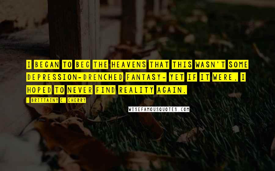 Brittainy C. Cherry Quotes: I began to beg the heavens that this wasn't some depression-drenched fantasy- yet if it were, I hoped to never find reality again.