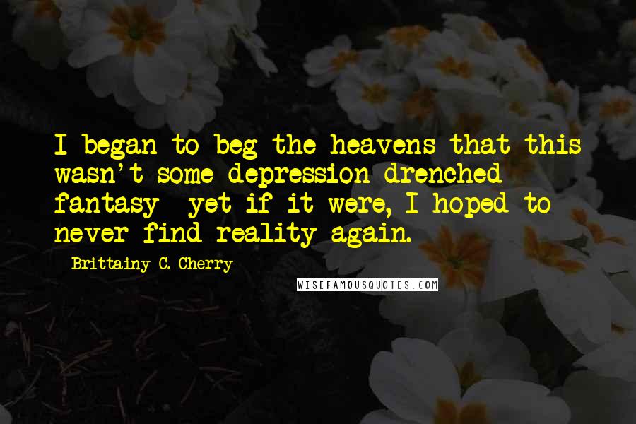 Brittainy C. Cherry Quotes: I began to beg the heavens that this wasn't some depression-drenched fantasy- yet if it were, I hoped to never find reality again.