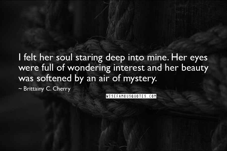 Brittainy C. Cherry Quotes: I felt her soul staring deep into mine. Her eyes were full of wondering interest and her beauty was softened by an air of mystery.