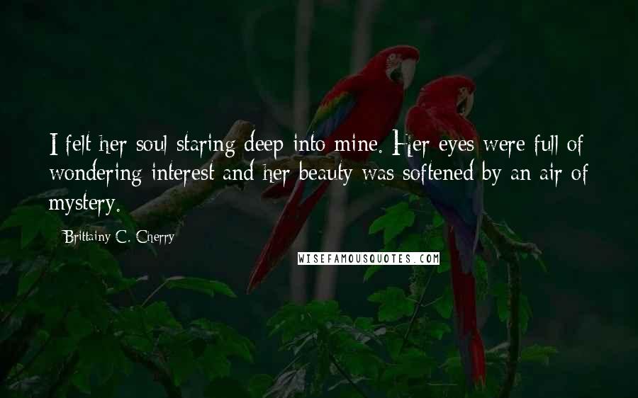 Brittainy C. Cherry Quotes: I felt her soul staring deep into mine. Her eyes were full of wondering interest and her beauty was softened by an air of mystery.