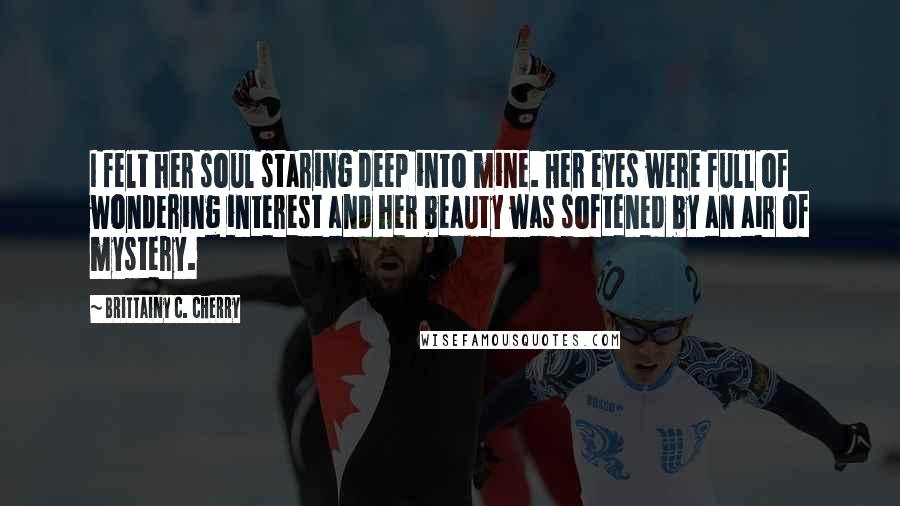Brittainy C. Cherry Quotes: I felt her soul staring deep into mine. Her eyes were full of wondering interest and her beauty was softened by an air of mystery.