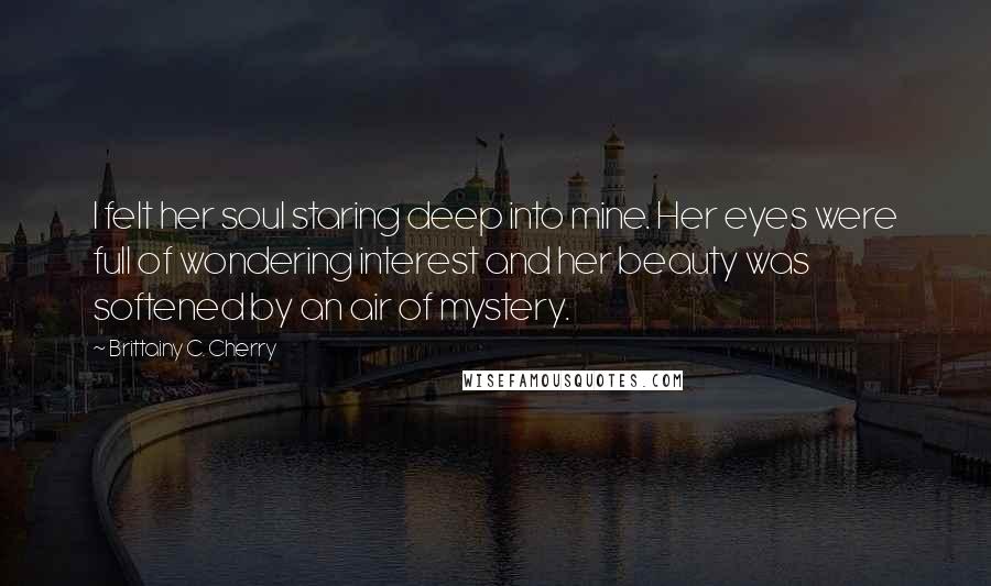 Brittainy C. Cherry Quotes: I felt her soul staring deep into mine. Her eyes were full of wondering interest and her beauty was softened by an air of mystery.