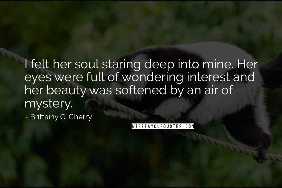 Brittainy C. Cherry Quotes: I felt her soul staring deep into mine. Her eyes were full of wondering interest and her beauty was softened by an air of mystery.