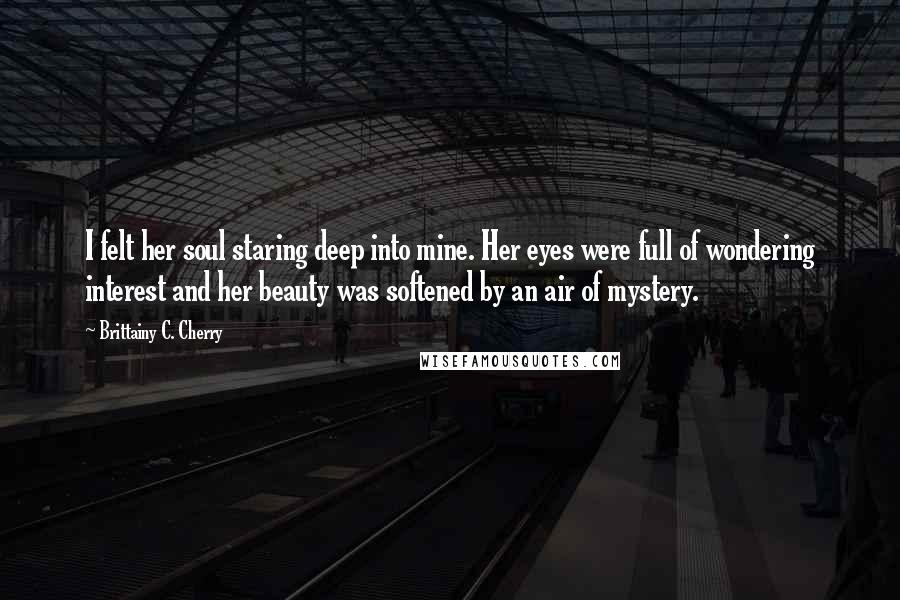 Brittainy C. Cherry Quotes: I felt her soul staring deep into mine. Her eyes were full of wondering interest and her beauty was softened by an air of mystery.