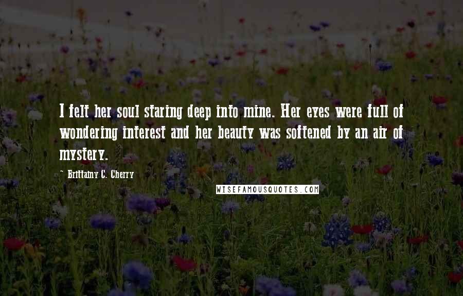 Brittainy C. Cherry Quotes: I felt her soul staring deep into mine. Her eyes were full of wondering interest and her beauty was softened by an air of mystery.
