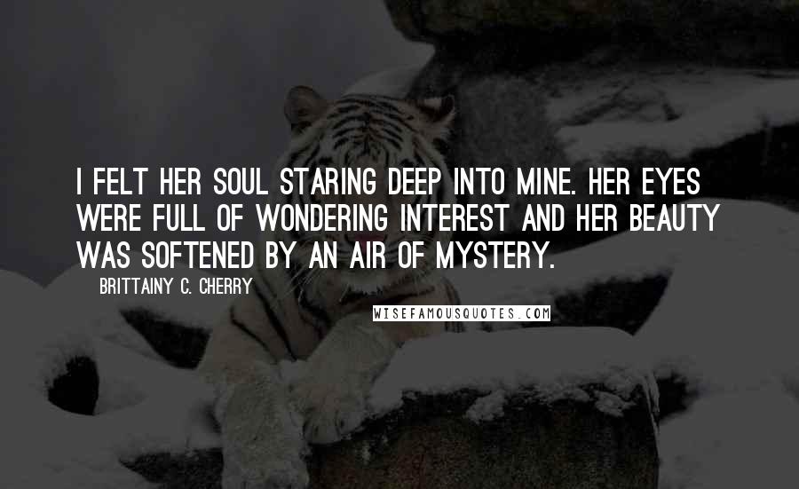 Brittainy C. Cherry Quotes: I felt her soul staring deep into mine. Her eyes were full of wondering interest and her beauty was softened by an air of mystery.