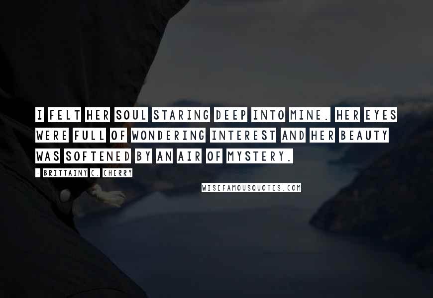 Brittainy C. Cherry Quotes: I felt her soul staring deep into mine. Her eyes were full of wondering interest and her beauty was softened by an air of mystery.