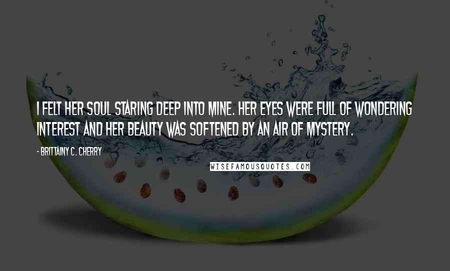 Brittainy C. Cherry Quotes: I felt her soul staring deep into mine. Her eyes were full of wondering interest and her beauty was softened by an air of mystery.