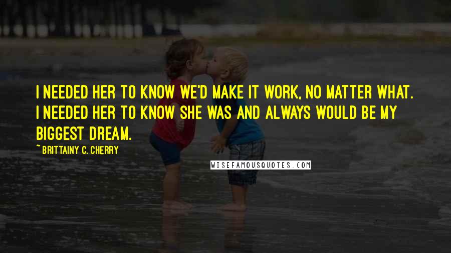 Brittainy C. Cherry Quotes: I needed her to know we'd make it work, no matter what. I needed her to know she was and always would be my biggest dream.