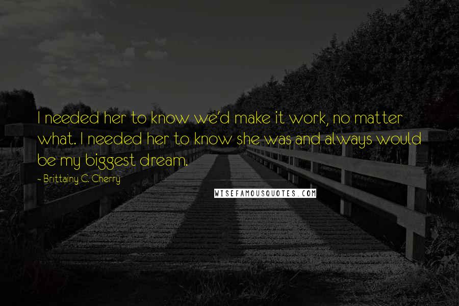 Brittainy C. Cherry Quotes: I needed her to know we'd make it work, no matter what. I needed her to know she was and always would be my biggest dream.