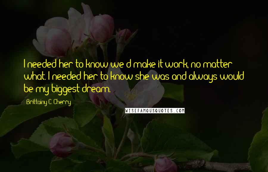 Brittainy C. Cherry Quotes: I needed her to know we'd make it work, no matter what. I needed her to know she was and always would be my biggest dream.