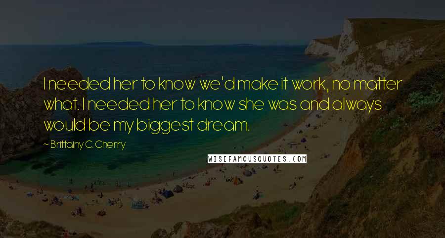 Brittainy C. Cherry Quotes: I needed her to know we'd make it work, no matter what. I needed her to know she was and always would be my biggest dream.