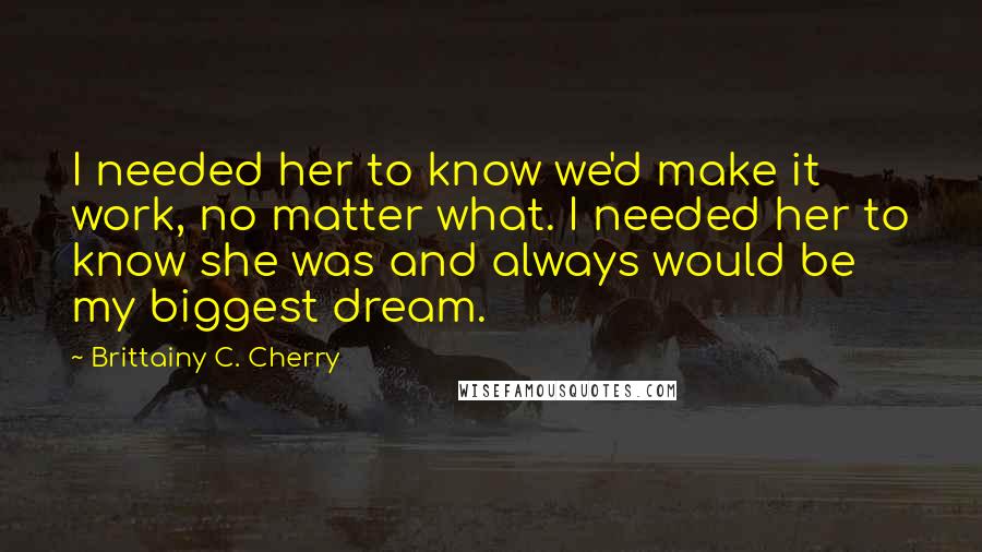 Brittainy C. Cherry Quotes: I needed her to know we'd make it work, no matter what. I needed her to know she was and always would be my biggest dream.