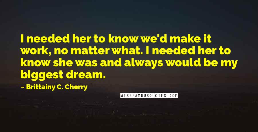 Brittainy C. Cherry Quotes: I needed her to know we'd make it work, no matter what. I needed her to know she was and always would be my biggest dream.