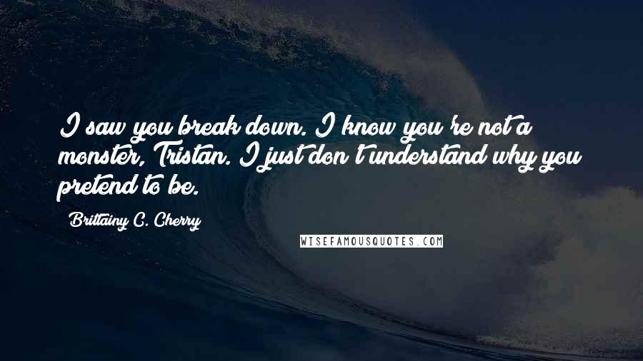 Brittainy C. Cherry Quotes: I saw you break down. I know you're not a monster, Tristan. I just don't understand why you pretend to be.