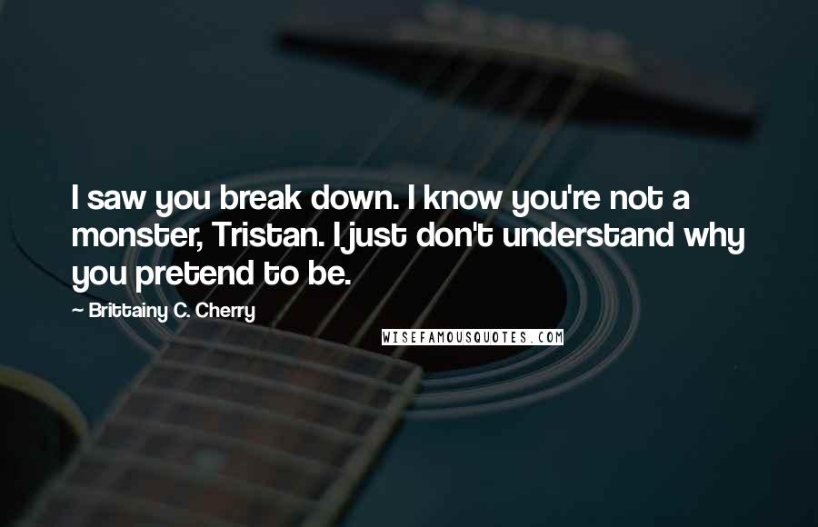 Brittainy C. Cherry Quotes: I saw you break down. I know you're not a monster, Tristan. I just don't understand why you pretend to be.