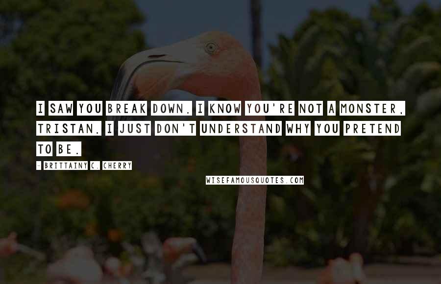 Brittainy C. Cherry Quotes: I saw you break down. I know you're not a monster, Tristan. I just don't understand why you pretend to be.